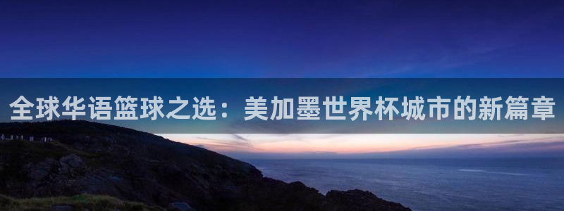 全球华语篮球之选：美加墨世界杯城市的新篇章